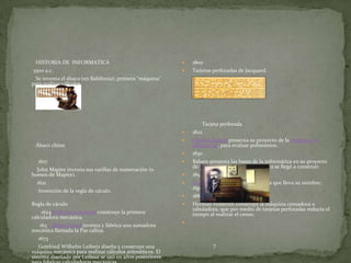 HISTORIA DE INFORMATICA                                     1800
3500 a.c.                                                    Tarjetas perforadas de Jacquard.
 Se inventa el ábaco (en Babilonia), primera "máquina"
para realizar cálculos.




                                                                  Tarjeta perforada
                                                             1822
                                                             Charles Babare presenta su proyecto de la máquina en
 Ábaco chino                                                  diferencias, para evaluar polinomios.
                                                             1830
   1617                                                      Babare presenta las bases de la informática en su proyecto
                                                              de la máquina analítica, que nunca se llegó a construir.
  John Mapire inventa sus varillas de numeración (o
huesos de Mapire).                                           1854
  1621                                                       George Boole desarrolla el álgebra que lleva su nombre:
                                                              álgebra booleana.
  Invención de la regla de cáculo.
                                                             1885
Regla de cáculo                                              Herman Hollerith construye la máquina censadora o
                                                              tabuladora, que por medio de tarjetas perforadas reducía el
      1624Wilhelm Schickard construye la primera              tiempo al realizar el censo.
calculadora mecánica.
                                                          
     163 Blaise Pascal inventa y fabrica una sumadora
mecánica llamada la Pas calina.
    1673
    Gottfried Wilhelm Leibniz diseña y construye una                  7
máquina mecánica para realizar cálculos aritméticos. El
sistema diseñado por Leibniz se usó en años posteriores
 