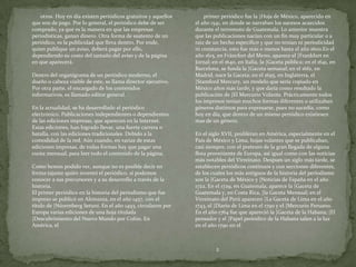 otros. Hoy en día existen periódicos gratuitos y aquellos       primer periódico fue la |Hoja de México, aparecido en
que son de pago. Por lo general, el periódico debe de ser      el año 1541, en donde se narraban los sucesos acaecidos
comprado, ya que es la manera en que las empresas              durante el terremoto de Guatemala. Lo anterior muestra
periodísticas, ganan dinero. Otra forma de sustento de un      que las publicaciones nacían con un fin muy particular o a
periódico, es la publicidad que lleva dentro. Por ende,        raíz de un hecho específico y que no tenían ni periodicidad
quien publique un aviso, deberá pagar por ello,                ni constancia, esto fue más o menos hasta el año 1600.En el
dependiendo su costo del tamaño del aviso y de la página       año 1615, en Fráncfort del Meno, aparece el |Frankfurt en
en que aparecerá.                                              Jornal; en el 1640, en Italia, la |Gaceta pública; en el 1641, en
                                                               Barcelona, se funda la |Gaceta semanal; en el 1661, en
Dentro del organigrama de un periódico moderno, el             Madrid, nace la Gaceta; en el 1695, en Inglaterra, el
dueño o cabeza visible de este, se llama director ejecutivo.   |Stamford Mercury, un modelo que sería copiado en
Por otra parte, el encargado de los contenidos                 México años más tarde, y que daría como resultado la
informativos, es llamado editor general.                       publicación de |El Mercurio Volante. Prácticamente todos
                                                               los impresos tenían muchos formas diferentes o utilizaban
En la actualidad, se ha desarrollado el periódico              géneros distintos para expresarse, pues no sucedía, como
electrónico. Publicaciones independientes o dependientes       hoy en día, que dentro de un mismo periódico existiesen
de las ediciones impresas, que aparecen en la Internet.        mas de un género.
Estas ediciones, han logrado llevar, una fuerte carrera o
batalla, con las ediciones tradicionales. Debido a la          En el siglo XVII, proliferan en América, especialmente en el
comodidad de la red. Aún cuando, en varias de estas            Pais de México y Lima, hojas volantes que se publicaban,
ediciones impresas, de todas formas hay que pagar una          casi siempre, con el pretexto de la gran llegada de alguna
cuota mensual, para leer todo el contenido de la página.       flota proveniente de Europa, así igual como con las noticias
                                                               más notables del Virreinato. Despues un siglo más tarde, se
Como hemos podido ver, aunque no es posible decir en           establecen periódicos continuos y con secciones diferentes,
forma tajante quién inventó el periódico, si podemos           de los cuales los más antiguos de la historia del periodismo
conocer a sus precursores y a su desarrollo a través de la     son la |Gaceta de México y |Noticias de España en el año
historia.                                                      1722. En el 1729, en Guatemala, aparece la |Gaceta de
El primer periódico en la historia del periodismo que fue      Guatemala y, en Costa Rica, |la Gaceta Mensual; en el
impreso se publicó en Alemania, en el año 1457, con el         Virreinato del Perú aparecen |La Gaceta de Lima en el año
título de |Núremberg Setuní. En el año 1493, circularon por    1743, el |Diario de Lima en el 1790 y el |Mercurio Peruano.
Europa varias ediciones de una hoja titulada                   En el año 1764 fue que apareció la |Gaceta de la Habana; |El
|Descubrimiento del Nuevo Mundo por Colón. En                  pensador y el |Papel periódico de la Habana salen a la luz
América, el                                                    en el año 1790 en el



                                                                        2
 