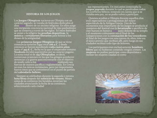 sus representantes. Un mes antes comenzaba la
                                                              tregua sagrada durante la cual se paralizaban todos
                                                              los conflictos bélicos; teniendo en cuenta que si se
           HISTORIA DE LOS JUEGOS                             violaba esta paz, no se podía volver a participar.
                                                                 Quienes acudían a Olimpia durante aquellos días
Los Juegos Olímpicos nacieron en Olimpia con un               eran espectadores y protagonistas del mayor
carácter sagrado; se trataba de festivales dedicados al       espectáculo de la Antigua Grecia. Uno de los
dios Zeus dentro de un recinto religioso. En ellos surge      momentos más importante de los Juegos se producía al
una incipiente conciencia nacional de tipo panhelénico        comienzo del festival con la hecatombe o sacrificio de
que se conserva a través de los siglos. En estos festivales   cien bueyes en honor a Zeus justo delante de su templo
se unían a la religión las pruebas deportivas, la             y el momento culminante era el final de las
música y certámenes literarios para honrar a los              competiciones con la coronación de los vencedores
dioses de la antigüedad.                                      al final de los juegos con una corona de olivo; éste era
  Los primeros Juegos Olímpicos de que se tiene               el único premio que recibían allí, pero luego en sus
constancia tuvieron lugar en el 776 a.C. y desde              ciudades recibían todo tipo de honores.
entonces se fueron sucediendo cada cuatro años                   Los participantes eran exclusivamente hombres
hasta el 393 d. C., fecha en la que el emperador romano       libres que no hubieran cometido ningún crimen. Las
Teodosio decidió suprimirlos por su carácter pagano.          mujeres no podían participar como deportistas e
La suma total es de 293 Olimpíadas, es decir,                 incluso las mujeres casadas ni como
numerosas ocasiones en las que los griegos acordaron
renunciar a la guerra para encontrarse con el objetivo
de rendir culto a los dioses del Olimpo midiendo sus
fuerzas de manera pacífica y reglamentada. En Grecia
no eran los únicos certámenes, pero tan importantes
fueron éstos que se convirtieron en el punto de partida
del calendario heleno.
  Siempre se celebraban durante la segunda o tercera
luna llena después del solsticio de verano. Meses
antes de su comienzo los heraldos recorrían las
ciudades anunciando la fecha de su comienzo,
seleccionando cada ciudad




                                                                      3
 