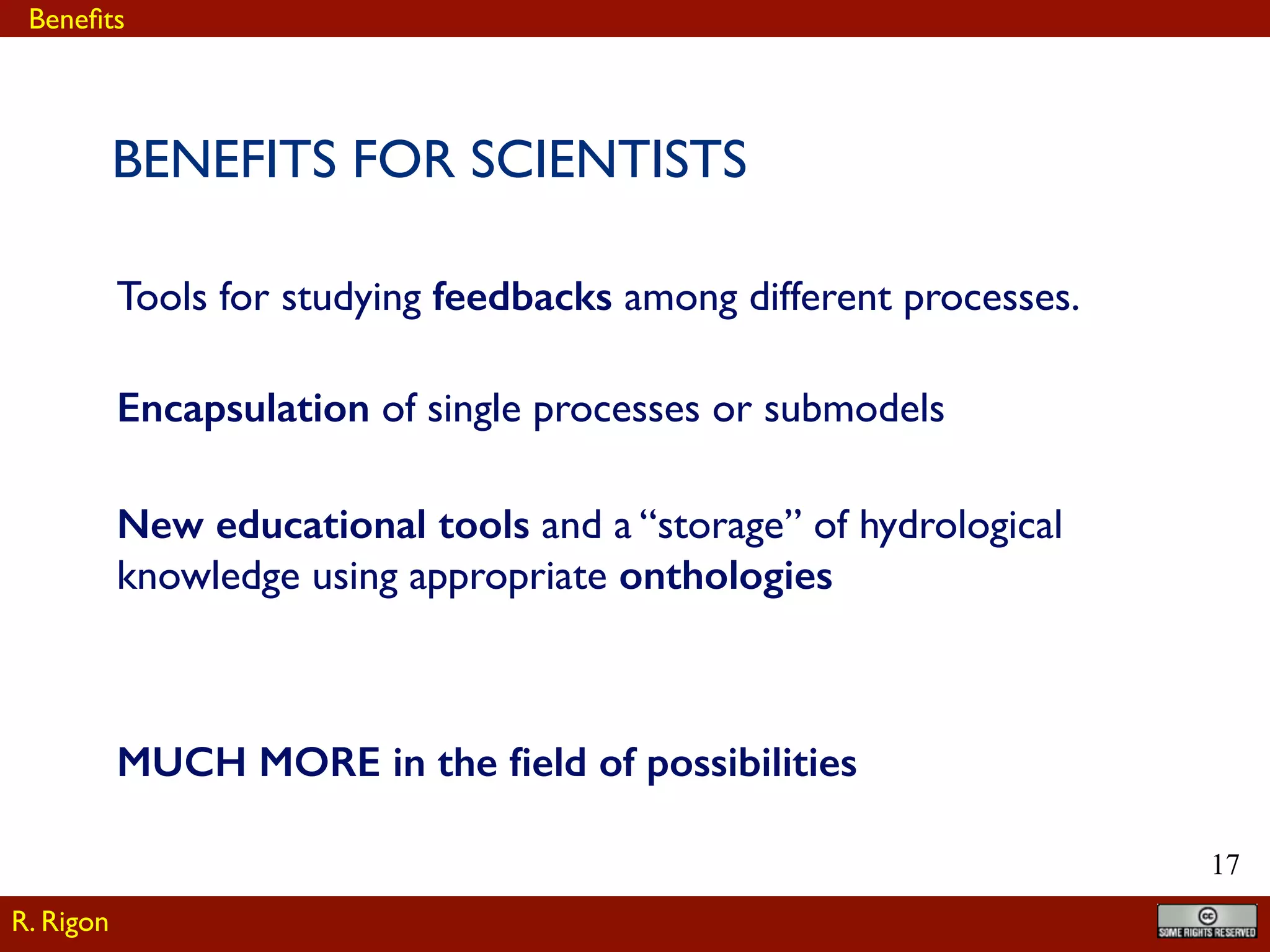 !17
Tools for studying feedbacks among different processes.
BENEFITS FOR SCIENTISTS
Encapsulation of single processes or submodels
MUCH MORE in the ﬁeld of possibilities
New educational tools and a “storage” of hydrological
knowledge using appropriate onthologies
R. Rigon
Beneﬁts
 