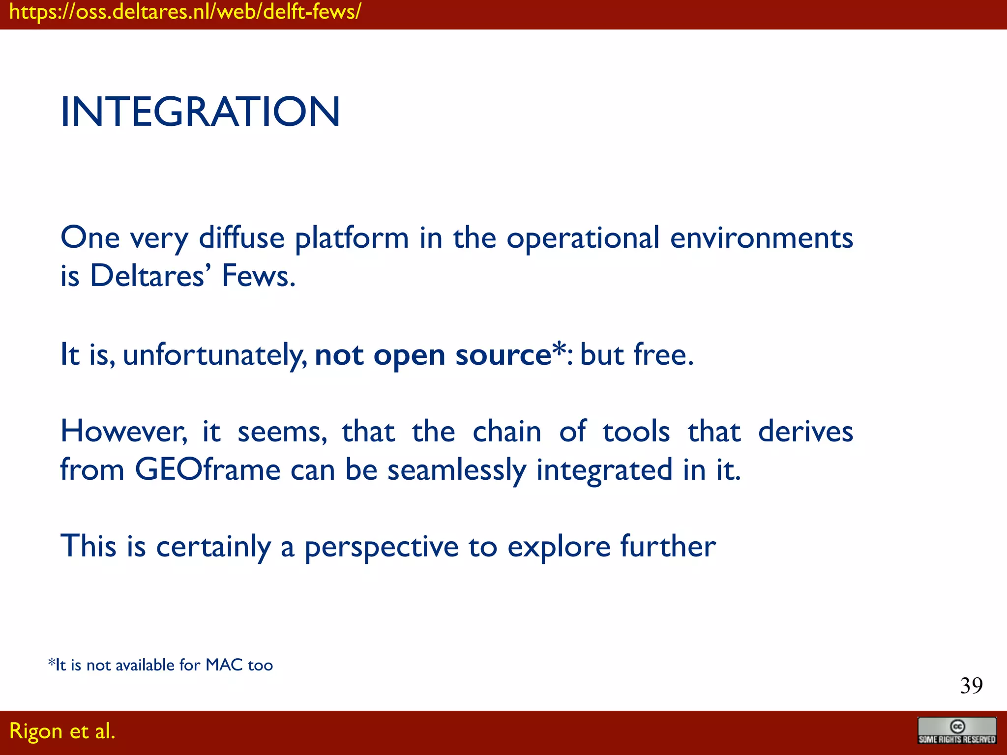 !39
INTEGRATION
One very diffuse platform in the operational environments
is Deltares’ Fews.
It is, unfortunately, not open source*: but free.
However, it seems, that the chain of tools that derives
from GEOframe can be seamlessly integrated in it.
This is certainly a perspective to explore further
Rigon et al.
https://oss.deltares.nl/web/delft-fews/
*It is not available for MAC too
 