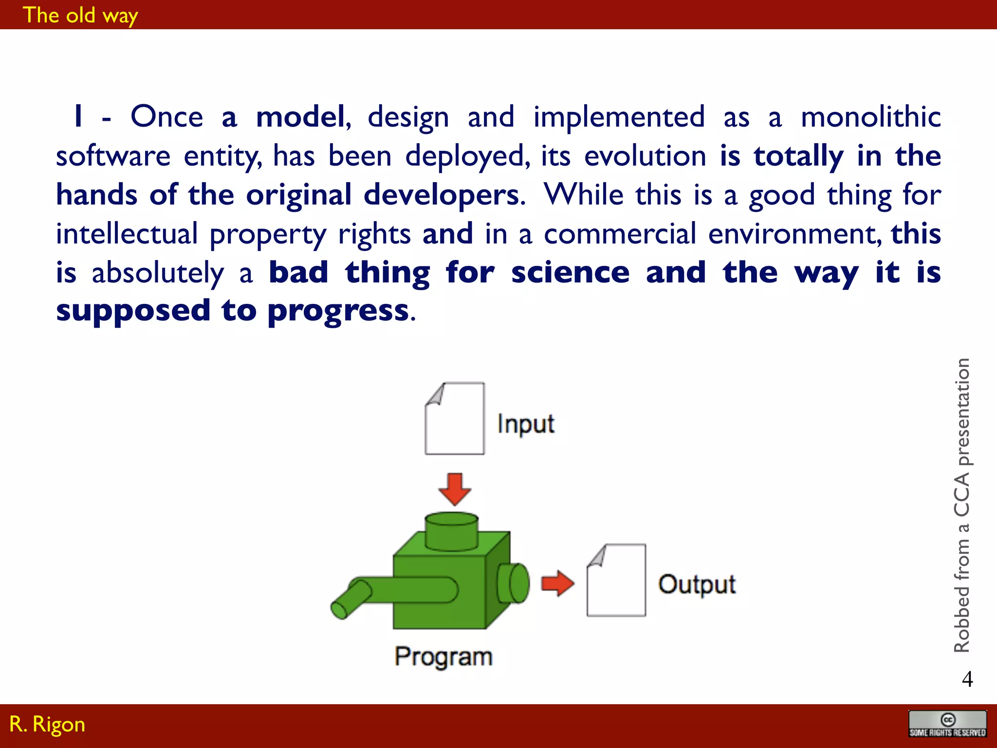 !4
I - Once a model, design and implemented as a monolithic
software entity, has been deployed, its evolution is totally in the
hands of the original developers. While this is a good thing for
intellectual property rights and in a commercial environment, this
is absolutely a bad thing for science and the way it is
supposed to progress.
RobbedfromaCCApresentation
R. Rigon
The old way
 