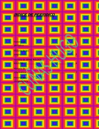 INDICE DE PERIODICO




Historia de
periódico…………………………………………………………………………….1

Historia de los
juegos………………………………………………………………………………..3

Historia de JAIME ROLDOS
AGUILRA…………………………………………………………………………….4

Historia de
informática…………………………………………………………………………7

Historia de
computadora……………………………………………………………………10
 
