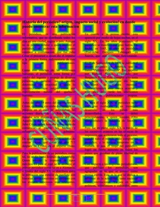 Historia del periódico? origen, impacto social y evolución! en donde
puedo encontrar esta información
El periódico, es una publicación                 En cuanto a la prensa escrita, esta
informativa, que es distribuida todos los        apareció por medio de hojas sueltas, en el
días en una ciudad, región o país. Aunque        siglo XV. En los años posteriores, el
no es posible señalar a quien inventó el         periódico se masificó con gran fuerza. De
periódico, si podemos decir, como                hecho, en 1645, se creó un periódico
veremos a continuación, que fue Julio            (Post-ocho Enriques Tidningar) en
Cesar el precursor o quien dio el impulso        Suecia, que aún continúa funcionando.
a la primera forma rudimentaria de este
tipo           de           publicaciones.       El 25 de Septiembre de 1690 se publica el
                                                 primer periódico en América, que se
Como con muchas de las creaciones                llamó "Publicó Ocurrentes". Fue impreso
humanas, el periódico toma forma por             por Richard Pierce, y editado por
medio del ingenio y empuje de diversas           Benjamín Harris. Este ejemplar sólo tenía
personas y culturas; no es posible               tres hojas y la intención era lanzar
determinar con exactitud a quién lo              ejemplares     de   manera      mensual;
invento, sino que surgió como una                lamentablemente esto nunca ocurrió y
manifestación natural del quehacer               sólo años más tarde los americanos
humano.                                          gozaron de publicaciones propias.

Antes del año 59 antes del nacimiento de         Ya para el siglo XIX, el periódico sufre
Cristo, en Roma, circulaba diariamente un        una gran evolución y un tremendo
pasquín en el cual se informaban las             desarrollo     en  los    países    más
acciones diarias de la República; se             desarrollados.    Esto     se      debió
llamaba acta diurna o eventos del día.           principalmente, a quien inventó (Otto
Aquello se dio por medio de la orden de          Mergenthaler) la máquina de linotipo.
Julio César, quien buscaba una manera de
comunicar al pueblo los hechos y                 Pero fue en pleno siglo XX, a través de
esfuerzos       de      su       gobierno.       los sucesivos avances en las técnicas de
                                                 impresión que aceleraron todo el proceso,
De igual manera, existen publicaciones de        cuando todo el mundo pudo comprar un
similar forma, que datan del año 713             periódico, y lo tuviera temprano en la
después de Cristo, en el imperio chino.          mañana. O sea, el tiraje del periódico,
                                                 logró un fuerte aumento en todos los
Pero la publicación de un periódico, como        países que gozaban de plena libertad de
tal, no se dio hasta después de Gutenberg.       prensa.
Quien inventó la imprenta de tipos
móviles. El país al cual se le atribuye el       Con respecto a las empresas periodísticas,
primer periódico como tal es a Alemania;         que publican los periódicos, son
a finales del siglo XV se distribuía entre       agrupadas en lo que se conoce como
la población una especie de panfleto con         prensa escrita. Esta es la que se dedica a
historias sensacionalistas en conjunto con       informar de la actualidad, tanto nacional
los eventos noticiosos más relevantes.           como internacional. Ya sea en temas
                                                 políticos, económicos y culturales, entre



                                             1
 