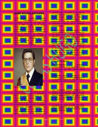 contribuyeron a su triunfo y a lo largo de
JAIME ROLDOS AGUILERA                             su mandato buscó proyectar una nueva
                                                  imagen del país en el exterior. Mantuvo
 (Jaime Roldós Aguilera; Guayaquil,
                                                  una línea de gobierno prudente pero
1941 - Zapatillo, 1981) Político
                                                  progresista, que fue obstaculizada en
ecuatoriano, presidente del país entre
                                                  numerosas ocasiones por la oposición
1979 y 1981. Estudió en el colegio
                                                  parlamentaria.
Vicente Roca fuerte de Guayaquil y,
posteriormente, en la universidad local,
                                                  Entre las obras más destacadas de su
de la que egresó con el título de abogado.
                                                  administración se encuentran la creación
Ejerció la docencia en colegios y
                                                  del Banco Ecuatoriano de Desarrollo
universidades de Guayaquil. En 1968 fue
                                                  (BEDE), la puesta en marcha del Plan
electo diputado; reelegido en 1970,
                                                  Nacional de Alfabetización, la creación
demostró entonces una extraordinaria
                                                  de nuevas escuelas y colegios, la
oratoria y una gran capacidad de
                                                  instalación de miles de nuevas líneas
comunicación con las masas.
                                                  telefónicas y una gestión nacionalista de
                                                  la política petrolera. Murió en un
                                                  accidente aéreo cerca de Zapotillo, Loja,
                                                  el 24 de mayo de 1981, junto a su esposa
                                                  Martha y la comitiva presidencial que lo
                                                  acompañaba.

                                                  Jaime Roldos Aguilera

                                                  1.-Administración.-              Presidente
                                                  Constitucional; del 10 de agosto de 1979 al
                                                  24 de mayo de 1981 –porque murió
                                                  trágicamente-

                                                  2.-Biografía.- Nació en Guayaquil el 5 de
                                                  noviembre de 1940, murió trágicamente en
                                                  un accidente aviatorio en viaje de Quito a
                                                  Zapotillo –Loja- el 24 de mayo de


Jaime Roldós
                                                  1981. Sus padres Santiago Roldós Soria y
Como dirigente político fundó un nuevo            Victoria Aguilera Motón. Hermanos: Dr.
partido: Pueblo, Cambio y Democracia              Santiago Roldós Aguilera –fallecido-. Lcda.
(PCD). El veto de los militares al viejo          Mariana Roldós Aguilera y Ab. León Roldós
                                                  Aguilera, Ex vicepresidente del República en
dirigente Assad Bucaram propició la
                                                  la administración de Oswaldo Hurtado
imagen de Roldós a la candidatura                 Larrea.
presidencial en las elecciones de 1978, en
las que resultó electo junto a su candidato       Su esposa Ab. Martha Bucaram Ortiz, quien
de fórmula Oswaldo Hurtado. Tras                  falleció trágicamente con su esposo Jaime
asumir la presidencia el 10 de agosto de          Roldós Aguilera. Sus hijos: Diana, Martha y
                                                  Santiago Roldós Bucaram.
1979, Roldós mostró una gran autonomía
política respecto a las fuerzas que



                                              4
 