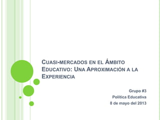 CUASI-MERCADOS EN EL ÁMBITO
EDUCATIVO: UNA APROXIMACIÓN A LA
EXPERIENCIA
Grupo #3
Política Educativa
8 de mayo del 2013
 