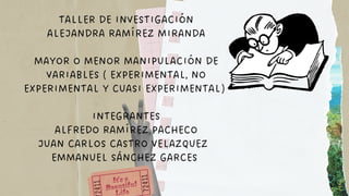 TALLER DE INVESTIGACIÓN
ALEJANDRA RAMÍREZ MIRANDA
MAYOR O MENOR MANIPULACIÓN DE
VARIABLES ( EXPERIMENTAL, NO
EXPERIMENTAL Y CUASI EXPERIMENTAL)
INTEGRANTES
ALFREDO RAMÍREZ PACHECO
JUAN CARLOS CASTRO VELAZQUEZ
EMMANUEL SÁNCHEZ GARCES
 