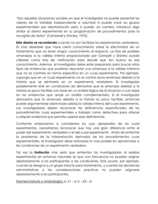 “Son aquellas situaciones sociales en que el investigador no puede presentar los
valores de la Variable Independiente a voluntad ni puede crear los grupos
experimentales por aleatorización pero sí puede, en cambio, introducir algo
similar al diseño experimental en su programación de procedimientos para la
recogida de datos” (Campbell y Stanley, 1973).

Este diseño se recomienda cuando no son factibles los experimentos verdaderos.
Es mas deseable que haya cierto conocimiento sobre la efectividad de un
tratamiento que no tener ningún conocimiento al respecto. La lista de posibles
amenazas a la validez interna proporcionada por Campell y Stanley puede
utilizarse como lista de verificación para decidir que tan bueno es ese
conocimiento. Ademas, el investigador debe estar preparado para buscar otros
tipos de evidencias que pudieran descartar una amenaza a la validez intenrna
que no se controla en forma especifica en un cuasi experimento. Por ejemplo,
suponga que en un cuasi experimento no se control auna amenaza debida a la
historia que se eliminaría en un experimento verdadero. El investigador
posiblemente este en condiciones de demostrar que la amenaza debida a la
historia es poco factible con base en un análisis lógico de la situación o con base
en las evidencias que arroje un análisis complementario. Si el investigador
demuestra que la amenaza debida a la historia es poco factible, entonces
puede argumentarse sobre bases solidas la validez interna del cuasi experimento.
Los investigadores deben reconocer las deficiencias especificados de los
procedimientos cuasi experimentales y trabajar como detectives para ofrecer
cualquier evidencia que permita superar esas deficiencias.

Conforme empecemos a considerara los usos apropiados de los cuasi
experimentos, necesitamos reconocer que hay una gran diferencia entre el
poder del experimento verdadero y el del cuasi experimento. Antes de enfrentar
lo problemas de la interpretación derivados de los procedimientos cuasi
experimentales, el investigador debe esforzarse lo mas posible en aproximarse a
las condiciones de un experimento verdadero.

Tal vez la limitación mas sería que enfrentan los investigadores al realizar
experimentos en entornos naturales es que con frecuencia no pueden asignar
aleatoriamente a los participantes a las condiciones. Esto ocurre, por ejemplo,
cuando se designa a un grupo intacto para tratamiento, y cuando las decisiones
administrativas o las consideraciones practicas no pueden asignarse
aleatoriamente a los participantes.

Nomenclatura o simbología: o- x1 - o o - x2 – o
 