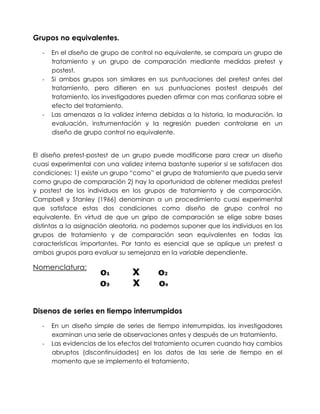Grupos no equivalentes.
   -   En el diseño de grupo de control no equivalente, se compara un grupo de
       tratamiento y un grupo de comparación mediante medidas pretest y
       postest.
   -   Si ambos grupos son similares en sus puntuaciones del pretest antes del
       tratamiento, pero difieren en sus puntuaciones postest después del
       tratamiento, los investigadores pueden afirmar con mas confianza sobre el
       efecto del tratamiento.
   -   Las amenazas a la validez interna debidas a la historia, la maduración, la
       evaluación, instrumentación y la regresión pueden controlarse en un
       diseño de grupo control no equivalente.


El diseño pretest-postest de un grupo puede modificarse para crear un diseño
cuasi experimental con una validez interna bastante superior si se satisfacen dos
condiciones: 1) existe un grupo “como” el grupo de tratamiento que pueda servir
como grupo de comparación 2) hay la oportunidad de obtener medidas pretest
y postest de los individuos en los grupos de tratamiento y de comparación.
Campbell y Stanley (1966) denominan a un procedimiento cuasi experimental
que satisface estas dos condiciones como diseño de grupo control no
equivalente. En virtud de que un gripo de comparación se elige sobre bases
distintas a la asignación aleatoria, no podemos suponer que los individuos en los
grupos de tratamiento y de comparación sean equivalentes en todas las
características importantes. Por tanto es esencial que se aplique un pretest a
ambos grupos para evaluar su semejanza en la variable dependiente.

Nomenclatura:




Disenos de series en tiempo interrumpidos
   -   En un diseño simple de series de tiempo interrumpidas, los investigadores
       examinan una serie de observaciones antes y después de un tratamiento.
   -   Las evidencias de los efectos del tratamiento ocurren cuando hay cambios
       abruptos (discontinuidades) en los datos de las serie de tiempo en el
       momento que se implemento el tratamiento.
 