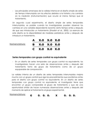 -   Las principales amenazas de la validez interna en el diseño simple de series
      de tiempo interrumpido son los efectos debidos a la historia y los cambios
      en la medición (instrumentación) que ocurre al mismo tiempo que el
      tratamiento.

  Un segundo cuasi experimento, el diseño simple de series temporales
  interrumpidas, es posible cuando los investigadores pueden observar los
  cambios en una variable dependiente durante cierto tiempo antes y después
  de que sea introducido un tratamiento (Shadish et al., 2002). La esencia de
  este diseño es la disponibilidad de medidas periódicas antes y después de
  introducir un tratamiento.



Nomenclatura:




  Series temporales con grupo control no equivalente
  -   En un diseño de series temporales con grupo control no equivalente, los
      investigadores hacen una serie de observaciones antes y después del
      tratamiento tanto de grupo de tratamiento como de un grupo
      equiparable de comparación.

 La validez interna de un diseño de series temporales interrumpidas mejora
 mucho con un grupo control que siga los procedimientos que escribimos antes
 para el diseño con grupo control no equivalente. En un diseño de series
 temporales con grupo control no equivalente, el investigador tiene que
 encontrar un grupo comparable al grupo de tratamiento y que de una
 oportunidad similar de hacer numerosas observaciones antes y después del
 momento de aplicar el tratamiento al grupo experimental.

Nomenclatura:
 