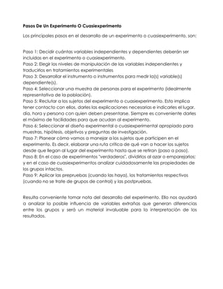 Pasos De Un Experimento O Cuasiexperimento

Los principales pasos en el desarrollo de un experimento o cuasiexperimento, son:


Paso 1: Decidir cuántas variables independientes y dependientes deberán ser
incluidas en el experimento o cuasiexperimento.
Paso 2: Elegir los niveles de manipulación de las variables independientes y
traducirlos en tratamientos experimentales
Paso 3: Desarrollar el instrumento o instrumentos para medir la(s) variable(s)
dependiente(s).
Paso 4: Seleccionar una muestra de personas para el experimento (idealmente
representativa de la población).
Paso 5: Reclutar a los sujetos del experimento o cuasiexperimento. Esto implica
tener contacto con ellos, darles las explicaciones necesarias e indicarles el lugar,
día, hora y persona con quien deben presentarse. Siempre es conveniente darles
el máximo de facilidades para que acudan al experimento.
Paso 6: Seleccionar el diseño experimental o cuasiexperimental apropiado para
muestras, hipótesis, objetivos y preguntas de investigación.
Paso 7: Planear cómo vamos a manejar a los sujetos que participen en el
experimento. Es decir, elaborar una ruta crítica de qué van a hacer los sujetos
desde que llegan al lugar del experimento hasta que se retiran (paso a paso).
Paso 8: En el caso de experimentos "verdaderos", dividirlos al azar o emparejarlos;
y en el caso de cuasiexperimentos analizar cuidadosamente las propiedades de
los grupos intactos.
Paso 9: Aplicar las prepruebas (cuando las haya), los tratamientos respectivos
(cuando no se trate de grupos de control) y las postpruebas.


Resulta conveniente tomar nota del desarrollo del experimento. Ello nos ayudará
a analizar la posible influencia de variables extrañas que generan diferencias
entre los grupos y será un material invaluable para la interpretación de los
resultados.
 