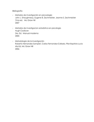 Bibliografía

-   Metodos de investigación en psicoologia
    John J. Shaughnessy, Eugene B. Zechmeister, Jeanne S. Zechmeister
    7ma ed. Mc Graw hill
    2007

-   Metodos de investigacion estadistica en psicologia
    Hugh Coolican
    3ra. Ed. Manual moderno
    2005

-   Metodologia de la investigación
    Roberto Hernandez Sampieri, Carlos Fernandez-Collado, Pilar Baptista Lucio
    4ta Ed. Mc Graw Hill
    2006
 