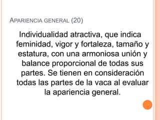 APARIENCIA GENERAL (20)

   Individualidad atractiva, que indica
  feminidad, vigor y fortaleza, tamaño y
   estatura, con una armoniosa unión y
    balance proporcional de todas sus
    partes. Se tienen en consideración
  todas las partes de la vaca al evaluar
           la apariencia general.
 