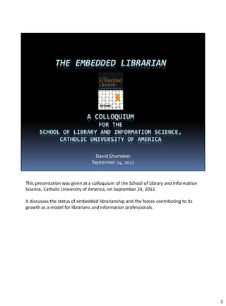 This presentation was given at a colloquium of the School of Library and Information
Science, Catholic University of America, on September 24, 2012.

It discusses the status of embedded librarianship and the forces contributing to its
growth as a model for librarians and information professionals.




                                                                                       1
 