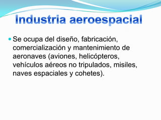  Se ocupa del diseño, fabricación,
 comercialización y mantenimiento de
 aeronaves (aviones, helicópteros,
 vehículos aéreos no tripulados, misiles,
 naves espaciales y cohetes).
 
