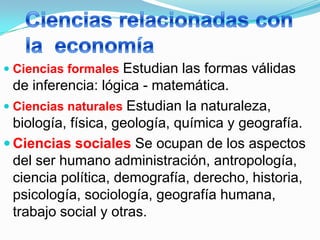  Ciencias formales  Estudian las formas válidas
  de inferencia: lógica - matemática.
 Ciencias naturales Estudian la naturaleza,
  biología, física, geología, química y geografía.
 Ciencias sociales Se ocupan de los aspectos
  del ser humano administración, antropología,
  ciencia política, demografía, derecho, historia,
  psicología, sociología, geografía humana,
  trabajo social y otras.
 