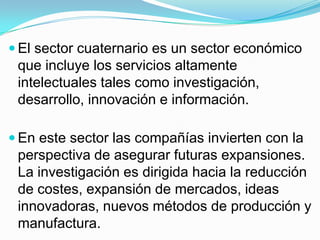  El sector cuaternario es un sector económico
 que incluye los servicios altamente
 intelectuales tales como investigación,
 desarrollo, innovación e información.

 En este sector las compañías invierten con la
 perspectiva de asegurar futuras expansiones.
 La investigación es dirigida hacia la reducción
 de costes, expansión de mercados, ideas
 innovadoras, nuevos métodos de producción y
 manufactura.
 