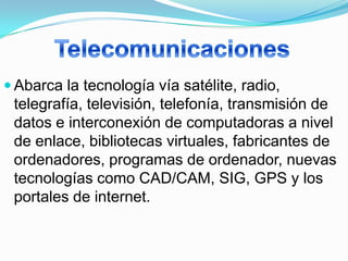  Abarca la tecnología vía satélite, radio,
 telegrafía, televisión, telefonía, transmisión de
 datos e interconexión de computadoras a nivel
 de enlace, bibliotecas virtuales, fabricantes de
 ordenadores, programas de ordenador, nuevas
 tecnologías como CAD/CAM, SIG, GPS y los
 portales de internet.
 