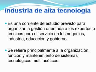  Es una corriente de estudio previsto para
 organizar la gestión orientada a los expertos o
 técnicos para el servicio en los negocios,
 industria, educación y gobierno.

 Se refiere principalmente a la organización,
 función y mantenimiento de sistemas
 tecnológicos multifacéticos.
 