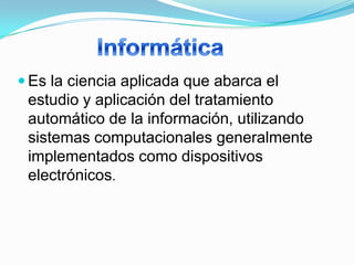  Es la ciencia aplicada que abarca el
 estudio y aplicación del tratamiento
 automático de la información, utilizando
 sistemas computacionales generalmente
 implementados como dispositivos
 electrónicos.
 