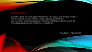 DE EXCEPCIÓN:
El control debe aplicarse, preferentemente, a las actividades excepcionales o
representativas, a fin de reducir costos y tiempo, delimitando
que funciones estratégicas requieren el control. Este principio se auxilia de
métodos probabilísticos, estadísticos o aleatorios.
CONTROL / PRINCIPIOS
 