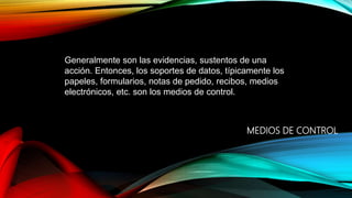 MEDIOS DE CONTROL
Generalmente son las evidencias, sustentos de una
acción. Entonces, los soportes de datos, típicamente los
papeles, formularios, notas de pedido, recibos, medios
electrónicos, etc. son los medios de control.
 