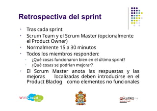 Retrospectiva del sprint
13
• Tras cada sprint
• Scrum Team y el Scrum Master (opcionalmente
el Product Owner)
• Normalmente 15 a 30 minutos
• Todos los miembros responden:
• ¿Qué cosas funcionaron bien en el último sprint?
• ¿Qué cosas se podrían mejorar?
• El Scrum Master anota las respuestas y las
mejoras localizadas deben introducirse en el
Product Blaclog como elementos no funcionales
 