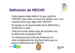 Definición de HECHO
• Cada equipo debe definir lo que significa
“HECHO” para ellos y lo que los demás van a ver
cuando dicen que algo está “HECHO”
• El equipo es el responsable de la definición y
de llevarla a cabo
• Todo el mundo debe estar de acuerdo con
la definición (incluido el DP)
• Un elemento de la Pila de Producto no
está completamente (hecho) hasta que no
pasa la definición de “HECHO”
 