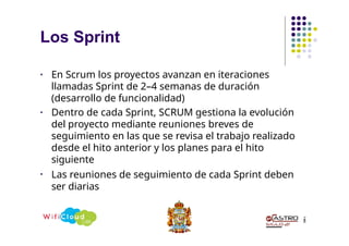 Los Sprint
2
8
• En Scrum los proyectos avanzan en iteraciones
llamadas Sprint de 2–4 semanas de duración
(desarrollo de funcionalidad)
• Dentro de cada Sprint, SCRUM gestiona la evolución
del proyecto mediante reuniones breves de
seguimiento en las que se revisa el trabajo realizado
desde el hito anterior y los planes para el hito
siguiente
• Las reuniones de seguimiento de cada Sprint deben
ser diarias
 
