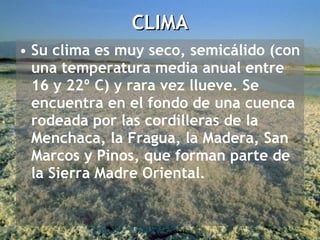 Su clima es muy seco, semicálido (con una temperatura media anual entre 16 y 22º C) y rara vez llueve. Se encuentra en el fondo de una cuenca rodeada por las cordilleras de la Menchaca, la Fragua, la Madera, San Marcos y Pinos, que forman parte de la Sierra Madre Oriental.  CLIMA 