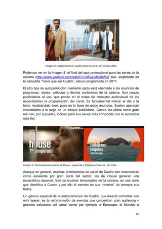 Imagen 8: Autopromoción Cuatro para las series del verano 2011.

Podemos ver en la Imagen 8, el final del spot promocional para las series de la
cadena (http://www.youtube.com/watch?v=bSuLAfAXhW4) que, englobado en
la campaña “Tenía que ser Cuatro”, estuvo programado en 2011.
El otro tipo de autopromoción mediante spots está orientada a los anuncios de
programas, series, películas y demás contenidos de la cadena. Son piezas
publicitarias al uso, que ponen en el mapa de consumo audiovisual de los
espectadores la programación del canal. Es fundamental indicar el día y la
hora, recalcándolo bien, pues es la base de estos anuncios. Suelen aparecer
intercalados a lo largo de un bloque publicitario. Cuatro los utiliza como gran
recurso, por supuesto, incluso para sus series más conocidas con la audiencia
más fiel.

Imagen 9: Spot autopromocional de House –izquierda y Callejeros Viajeros –derecha-.

Aunque en general, muchas promociones de canal de Cuatro son reconocidas
como excelente por gran parte del sector, las de House generan una
expectativa especial. Son ya muchas temporadas en la cadena, es una serie
que identifica a Cuatro y por ello el esmero en sus “promos” da siempre sus
frutos.
Un género especial de la autopromoción de Cuatro, que mezcla cortinillas con
mini teaser, es la retransmisión de eventos que concentran gran audiencia y
grandes esfuerzos del canal, como por ejemplo la Eurocopa, el Mundial o
10

 