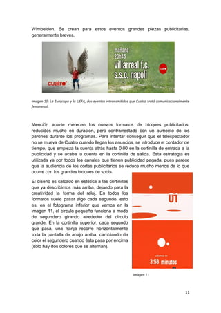 Wimbeldon. Se crean para estos eventos grandes piezas publicitarias,
generalmente breves.

Imagen 10: La Eurocopa y la UEFA, dos eventos retransmitidos que Cuatro trató comunicacionalmente
fenomenal.

Mención aparte merecen los nuevos formatos de bloques publicitarios,
reducidos mucho en duración, pero contrarrestado con un aumento de los
parones durante los programas. Para intentar conseguir que el telespectador
no se mueva de Cuatro cuando llegan los anuncios, se introduce el contador de
tiempo, que empieza la cuenta atrás hasta 0.00 en la cortinilla de entrada a la
publicidad y se acaba la cuenta en la cortinilla de salida. Esta estrategia es
utilizada ya por todos los canales que tienen publicidad pagada, pues parece
que la audiencia de los cortes publicitarios se reduce mucho menos de lo que
ocurre con los grandes bloques de spots.
El diseño es calcado en estética a las cortinillas
que ya describimos más arriba, dejando para la
creatividad la forma del reloj. En todos los
formatos suele pasar algo cada segundo, esto
es, en el fotograma inferior que vemos en la
imagen 11, el círculo pequeño funciona a modo
de segundero girando alrededor del círculo
grande. En la cortinilla superior, cada segundo
que pasa, una franja recorre horizontalmente
toda la pantalla de abajo arriba, cambiando de
color el segundero cuando ésta pasa por encima
(solo hay dos colores que se alternan).

Imagen 11

11

 