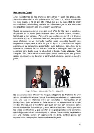 Rostros de Canal
Antes hablábamos de los anuncios corporativos y quién los protagoniza.
Siempre suelen salir los principales rostros de Cuatro o la cadena en cuestión
en esas piezas, y no es por otro motivo que por su capacidad de crear
reconocimiento, admiración y trasladar eso a la cadena gracias a la asociación
que el público hace entre ese presentador y su empresa.
Cuatro es una cadena joven, joven por sus 7 años de vida y por el target que
se planteó en un inicio, posicionándose como un canal urbano, moderno,
tecnológico y muy variado. Pero entre esa condición de novel y el drástico
cambio que supuso la fusión con Telecinco, la capacidad para crear rostros de
canal eficientes se vio mermada. Muchas caras conocidas tuvieron que
despedirse y dejar paso a otros, lo que no ayudó a consolidar casi ningún
programa ni su consiguiente presentador. Iñaki Gabilondo, como líder de la
información –además de su marcado carácter e ideología-, sería un gran
personaje para Cuatro para ya abandonó el barco. Jesús Vázquez, Paula
Vázquez, “Flo”, Pablo Motos u otros que tuvieron madera para ser grandes
rostros identificativos no tuvieron la continuidad suficiente, siempre a nuestro
juicio.

Imagen 12: House a la derecha, Los Manolos a la izquierda.

No es casualidad que House y no ningún protagonista de Anatomía de Grey
sea un rostro identificativo de Cuatro. Además de ser clave en un programa de
éxito, una cara de referencia debe ser carismática e individualista en el
protagonismo, para así destacar. Esta necesidad de individualidad se rompe
con Los Manolos, dos e importantes por igual, pero que son concebidos como
un dúo inseparable. Estos dos programas exitosos de Cuatro puede que sean
los únicos identificativos y que exportan a sus protagonistas como elementos
que trabajan comunicacionalmente para la cadena. Samanta Villar, la periodista
con una dilatada carrera en reporterismo de éxito, también podría ser
representativa, aunque para un número inferior de gente.

12

 