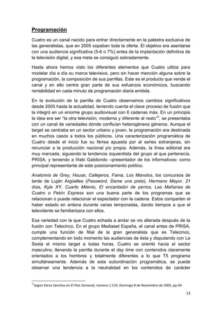 Programación
Cuatro es un canal nacido para entrar directamente en la palestra exclusiva de
las generalistas, que en 2005 copaban toda la oferta. El objetivo era asentarse
con una audiencia significativa (5-6 o 7%) antes de la implantación definitiva de
la televisión digital, y esa meta se consiguió sobradamente.
Hasta ahora hemos visto los diferentes elementos que Cuatro utiliza para
modelar día a día su marca televisiva, pero sin hacer mención alguna sobre la
programación, la composición de sus parrillas. Este es el producto que vende el
canal y en ello centra gran parte de sus esfuerzos económicos, buscando
rentabilidad en cada minuto de programación diaria emitida.
En la evolución de la parrilla de Cuatro observamos cambios significativos
desde 2005 hasta la actualidad, teniendo cuenta el clave proceso de fusión que
la integró en un enorme grupo audiovisual con 6 cadenas más. En un principio
la idea era ser “la otra televisión, moderna y diferente al resto”3, se presentaba
con un canal de variedades dónde confluían heterogéneos géneros. Aunque el
target se centraba en un sector urbano y joven, la programación era destinada
en muchos casos a todos los públicos. Una caracterización programática de
Cuatro desde el inicio fue su férrea apuesta por al series extranjeras, sin
renunciar a la producción nacional y/o propia. Además, la línea editorial era
muy marcada, siguiendo la tendencia izquierdista del grupo al que pertenecía,
PRISA, y teniendo a Iñaki Gabilondo –presentador de los informativos- como
principal representante de este posicionamiento político.
Anatomía de Grey, House, Callejeros, Fama, Los Manolos, los concursos de
tarde de Luján Argüelles (Password, Dame una pista), Hermano Mayor, 21
días, Kyle XY, Cuarto Milenio, El encantador de perros, Las Mañanas de
Cuatro o Pekín Express son una buena parte de los programas que se
relacionan o puede relacionar el espectador con la cadena. Estos comparten el
haber estado en antena durante varias temporadas, dando tiempos a que el
televidente se familiarizara con ellos.
Esa variedad con la que Cuatro echada a andar se vio alterada después de la
fusión con Telecinco. En el grupo Mediaset España, el canal antes de PRISA,
cumple una función de filial de la gran generalista que es Telecinco,
complementando en todo momento las audiencias de ésta y disputando con La
Sexta el mismo target a todas horas. Cuatro se orientó hacia el sector
masculino, llenando la parrilla durante el day time con contenidos claramente
orientados a los hombres y totalmente diferentes a lo que T5 programa
simultáneamente. Además de esta subordinación programática, se puede
observar una tendencia a la neutralidad en los contenidos de carácter

3

Según Elena Sánchez en El País Semanal, número 1.519, Domingo 8 de Noviembre de 2005, pp.44.

13

 