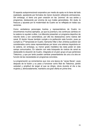 El aspecto autopromocional corporativo por medio de spots no lo tiene del todo
explotado, apostando por formatos de menor duración utilizando animaciones.
Sin embargo, sí tiene una gran creación en las “promos” de sus series y
programas, destacando por encima de sus rivales generalistas. Sin duda, la
frescura y apuesta por la modernidad de Cuatro se ve reflejada en todas sus
acciones.
Como verdaderos personajes ilustres y representativos de Cuatro no
encontramos muchos ejemplos, ya que la juventud y los continuos cambios en
la cadena no ayudan a ellos. Los Manolos presentan un programa deportivo de
rotundo éxito y son carismáticos, por ello los destacamos como rostros del
canal. El doctor House también cumple a la perfección esta función, pues ya
cumplió su 7ª temporada en Cuatro. Samanta Villar o Iker Jiménez pudieran ser
considerados como caras representativas por tener una extensa trayectoria en
la cadena, sin embargo, su menor grado mediático les resta poder en este
campo comunicativo. En relación con esta búsqueda de rostros de canal es
destacable la situación de Cuatro, integrada en el gran grupo al que pertenece
Telecinco, y que por tanto pueden cambiar presentadores de una a la otra en
función de las necesidades en programas concretos.
La programación ya comentamos que vive una época de “vacas flacas”, pues
después de la fusión y su paso a funcionar como filial de Telecinco, perdió
variedad y amplitud de target al que se dirigía, obvia durante el día a las
mujeres y, afortunadamente, mantiene una gran oferta en prime time.

15

 