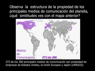 Observa  la  estructura de la propiedad de los principales medios de comunicación del planeta, ¿qué  similitudes ves con el mapa anterior? 273 de los 300 principales medios de comunicación son propiedad de empresas de Estados Unidos, la Unión Europea y Japón (UNESCO) 
