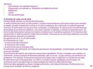 Senderos: -  Acumulación, por ejemplo Hinayana -  Preparación, por ejemplo un  Bodisatva con Bodichita infinita -  Meditación -  Visión -  No hay aprendizaje 4. División de cada una de ellas  Primera Noble Verdad: La verdad del Sufrimiento A nadie le gusta pero tiene un lado positivo. Cuando experimentamos sufrimiento actúa como antídoto al orgullo y puede impulsarnos a entrar en el camino espiritual. Sin sufrimiento no podemos generar renuncia. El sufrimiento nos ayuda a tener compasión, a despertarla. Si sabemos que el sufrimiento es el resultado de los Karmas negativos, nos puede impulsar a soltarlos y cambiar el comportamiento. Es denominado lado positivo porque nos inspira a implicarnos en la práctica espiritual. Si no tenemos este conocimiento a nadie le gusta oír hablar del sufrimiento. Para conocer el sufrimiento debemos conocerlo del Samsara en general y en particular. En general son en 3, 6 y 8 sufrimientos. El sufrimientos en 3 son: - el sufrimiento del sufrimiento - el sufrimiento del cambio - el sufrimiento que lo impregna todo. El sufrimiento del sufrimiento: son todas las sensaciones desagradables, contaminadas, tanto las físicas como las mentales. El sufrimiento del cambio: son todas las sensaciones agradables, físicas y mentales, que cambian en sufrimiento. A esta sensación le llamamos felicidad, pero no es así  ya que cambia y se transforma en problemas. Por ejemplo, el rascarnos empieza como placer pero si seguimos se transforma en dolor. El sufrimiento que lo impregna todo, se refiere a nuestros propios agregados contaminados. El sufrimiento que lo impregna todo es experimentado por todos los seres del Samsara.  Al formar estos agregados ya llevan consigo sufrimiento y son éstos el Samsara. Se denominan así porque es el resultado de Karma y engaños.  