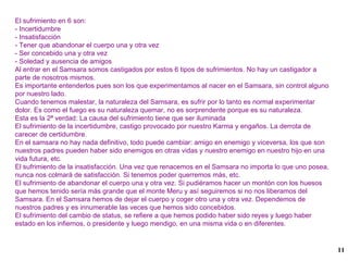 El sufrimiento en 6 son: - Incertidumbre - Insatisfacción - Tener que abandonar el cuerpo una y otra vez - Ser concebido una y otra vez - Soledad y ausencia de amigos Al entrar en el Samsara somos castigados por estos 6 tipos de sufrimientos. No hay un castigador a parte de nosotros mismos. Es importante entenderlos pues son los que experimentamos al nacer en el Samsara, sin control alguno por nuestro lado. Cuando tenemos malestar, la naturaleza del Samsara, es sufrir por lo tanto es normal experimentar dolor. Es como el fuego es su naturaleza quemar, no es sorprendente porque es su naturaleza. Esta es la 2ª verdad: La causa del sufrimiento tiene que ser iluminada El sufrimiento de la incertidumbre, castigo provocado por nuestro Karma y engaños. La derrota de carecer de certidumbre. En el samsara no hay nada definitivo, todo puede cambiar: amigo en enemigo y viceversa, los que son nuestros padres pueden haber sido enemigos en otras vidas y nuestro enemigo en nuestro hijo en una vida futura, etc. El sufrimiento de la insatisfacción. Una vez que renacemos en el Samsara no importa lo que uno posea, nunca nos colmará de satisfacción. Si tenemos poder querremos más, etc. El sufrimiento de abandonar el cuerpo una y otra vez. Si pudiéramos hacer un montón con los huesos que hemos tenido sería más grande que el monte Meru y así seguiremos si no nos liberamos del Samsara. En el Samsara hemos de dejar el cuerpo y coger otro una y otra vez. Dependemos de nuestros padres y es innumerable las veces que hemos sido concebidos. El sufrimiento del cambio de status, se refiere a que hemos podido haber sido reyes y luego haber estado en los infiernos, o presidente y luego mendigo, en una misma vida o en diferentes. 