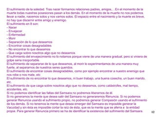 El sufrimiento de la soledad. Tras nacer formamos relaciones padres, amigos,…En el momento de la muerte todas nuestras posesiones pasan a los demás. En el momento de la muerte no nos podemos llevar a nadie, nacemos solos y nos vamos solos. El espacio entre el nacimiento y la muerte es breve, no hay que discernir entre amigo y enemigo. El sufrimiento en 8 son: - Nacer - Envejecer - Enfermedad - Morir - Separación de lo que deseamos - Encontrar cosas desagradables - No encontrar lo que deseamos - Que caiga sobre nosotros algo que no deseamos El sufrimiento del envejecimiento no lo notamos porque viene de una manera gradual, pero si viniera de golpe seria insoportable. El sufrimiento de separarse de lo que deseamos, al morir lo experimentamos de una manera muy fuerte, al separarnos de nuestros seres queridos. El sufrimiento de encontrar cosas desagradables, como por ejemplo encontrar a nuestro enemigo que nos robe o nos mate, etc El sufrimiento de no encontrar lo que deseamos, ni buen trabajo, una buena cosecha, un buen marido, etc. El sufrimiento de que caiga sobre nosotros algo que no deseamos, como catástrofes, mal tiempo, accidentes, etc. Si no podemos identificar las faltas del Samsara no podremos liberarnos de él. Si no generamos la mente que desea salir del Samsara no generaremos Renuncia. Si no podemos generar Renuncia usando el sufrimiento propio, no podremos generar Compasión usando el sufrimiento de los demás. Si no tenemos la mente que desea emerger del Samsara es imposible generar la Vacuidad y sin ésta es imposible cortar la raíz de ésta, que es la mente que se aferra a  la entidad propia. Para generar Renuncia primero se ha de identificar la existencia del sufrimiento del Samsara. 