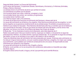 Segunda Noble Verdad: La Causa del Sufrimiento Los 6 reinos del Samsara, 3 superiores (Dioses, Semidioses y Humanos) y 3 inferiores (Animales, Pretas y Reinos inferiores) Los Dioses tienen el sufrimiento de tener que cambiar el cuerpo. Los Semidioses se pelean por los Dioses Los humanos tienen que nacer, enfermar, envejecer y morir  Los animales tienen que comer, ser comidos y la ignorancia Los pretas tienen hambre y sed Los infiernos tienen calor y frío extremos La mente de la Renuncia reconoce el sufrimiento del Samsara y desea salir de él. La causa del sufrimiento es el Karma y los engaños. Este Karma es producido por los engaños. La raíz de los engaños es la ignorancia al aferramiento de la entidad propia. El antídoto a la ignorancia es la Sabiduría que realiza la Vacuidad.  Para liberarse del Samsara sólo hay un sendero que es la Sabiduría que comprende la Vacuidad. Como la que tienen los Dioses del reino del deseo y de los reinos más elevados, con forma y sin forma. En el Reino del deseo hay 6 tipos de dioses. El Buda dijo: “Yo he mostrado el camino de la liberación, pero ésta depende de ti”. Nadie nos puede sanar más que nosotros mismos. Igual que un médico, si el paciente no sigue las prescripciones médicas, no puede sanarse. Igual que el Buda dijo: “Si un paciente no sigue los consejos del médico, el que no se recupere no es culpa ni del médico ni de la medicina”. Todos los diferentes tipos de sufrimiento han sido producidos por causas. Entonces este sufrimiento no ha sido por ninguna fuerza externa, sino por nuestros propios Karmas y engaños. Es mejor usar castigo que sufrimiento, como palabra que nombra la consecuencia de una causa. El responsable de este sufrimiento son el Karma y los engaños. La causa del sufrimiento se divide en dos: Engaño y Karma. El Karma  es la semilla y si no se encuentra con condiciones adecuadas es imposible que salga resultado alguno. El engaño actúa como el suelo, el agua y el sol, que permite que la semilla florezca. 