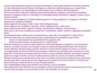 Cuando esta semilla se encuentra con estas condiciones, nada puede impedir que madure un Karma. Lo más importante es la eliminación del engaño, es decir las condiciones para que no germine la semilla. El engaño es el responsable de crear Karma nuevo y madurar Karmas pasados. Karma quiere decir cada acto, palabra o pensamiento positivo o negativo, que produce resultados positivos o negativos según su naturaleza. Su naturaleza puede ser positivo, negativo o neutro, físico, verbal o mental. Con el cuerpo, la palabra y la mente podemos generar 10 actos positivos y 10 negativos. El Karma positivo es lo opuesto al negativo. Actos negativos del cuerpo: matar, robar, mala conducta sexual. Actos negativos de  la palabra: calumniar, mentir, palabras duras, charla vana  Actos negativos de mente: codiciar o anhelar, pensamientos malignos, visión errónea. Para que un acto fuera completo se requerirían 4 condiciones: desear, hacerlo y regocijarse de haberlo hecho. El resultado de ello es Karma que se experimenta en esta vida, en la siguiente o vidas futuras. Karma en esta vida: son causas de esta vida y experimentar en resultado en esta misma. -  Acción en esta vida pero se experimenta en la siguiente vida. -  Acción en esta vida pero se experimenta en vidas futuras. Podemos realizar con nuestro cuerpo, palabra y mente actos positivos, negativos y no fluctuantes o neutros. Los actos virtuosos nos empujan a nacer en reinos elevados del Samsara, No virtuoso en reinos inferiores, No fluctuantes producen renacer en el reino de los Dioses con forma y sin forma. Una clasificación de Karma: el Karma que impulsa y el Karma que completa, que nos lanza a un sitio específico. El Karma que impulsa puede se positivo y el que completa negativo, por ejemplo produce nacer en un lugar concreto y el que completa produce nacer en un país con muchos problemas. Ejemplo de Karma que impulsa seria nacer como un animal y karma que completa seria en una familia que le cuiden bien. Cuando los dos son negativos seria renacer en un reino infernal. Un hombre rico seria Karma que impulsa positivo y el que completa positivo. Hay 4 posibilidades observando el Karma que impulsa y el que completa. Otra clasificación seria el Karma que es causado y el que acumula, así como el que se acumula y no se causa, el que se causa y no se acumula, el que ni se acumula y ni se causa. 
