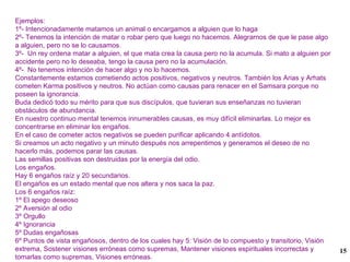 Ejemplos: 1º- Intencionadamente matamos un animal o encargamos a alguien que lo haga 2º- Tenemos la intención de matar o robar pero que luego no hacemos. Alegrarnos de que le pase algo a alguien, pero no se lo causamos. 3º-  Un rey ordena matar a alguien, el que mata crea la causa pero no la acumula. Si mato a alguien por accidente pero no lo deseaba, tengo la causa pero no la acumulación. 4º-  No tenemos intención de hacer algo y no lo hacemos. Constantemente estamos cometiendo actos positivos, negativos y neutros. También los Arias y Arhats cometen Karma positivos y neutros. No actúan como causas para renacer en el Samsara porque no poseen la ignorancia. Buda dedicó todo su mérito para que sus discípulos, que tuvieran sus enseñanzas no tuvieran obstáculos de abundancia. En nuestro continuo mental tenemos innumerables causas, es muy difícil eliminarlas. Lo mejor es concentrarse en eliminar los engaños. En el caso de cometer actos negativos se pueden purificar aplicando 4 antídotos. Si creamos un acto negativo y un minuto después nos arrepentimos y generamos el deseo de no hacerlo más, podemos parar las causas. Las semillas positivas son destruidas por la energía del odio. Los engaños. Hay 6 engaños raíz y 20 secundarios. El engaños es un estado mental que nos altera y nos saca la paz. Los 6 engaños raíz: 1º El apego deseoso  2º Aversión al odio 3º Orgullo 4º Ignorancia 5º Dudas engañosas 6º Puntos de vista engañosos, dentro de los cuales hay 5: Visión de lo compuesto y transitorio, Visión extrema, Sostener visiones erróneas como supremas, Mantener visiones espirituales incorrectas y tomarlas como supremas, Visiones erróneas. 