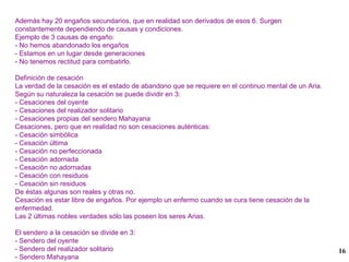 Además hay 20 engaños secundarios, que en realidad son derivados de esos 6. Surgen constantemente dependiendo de causas y condiciones. Ejemplo de 3 causas de engaño: - No hemos abandonado los engaños - Estamos en un lugar desde generaciones - No tenemos rectitud para combatirlo. Definición de cesación La verdad de la cesación es el estado de abandono que se requiere en el continuo mental de un Aria. Según su naturaleza la cesación se puede dividir en 3: - Cesaciones del oyente - Cesaciones del realizador solitario - Cesaciones propias del sendero Mahayana Cesaciones, pero que en realidad no son cesaciones auténticas: - Cesación simbólica - Cesación última - Cesación no perfeccionada - Cesación adornada - Cesación no adornadas - Cesación con residuos - Cesación sin residuos De éstas algunas son reales y otras no. Cesación es estar libre de engaños. Por ejemplo un enfermo cuando se cura tiene cesación de la enfermedad. Las 2 últimas nobles verdades sólo las poseen los seres Arias. El sendero a la cesación se divide en 3: - Sendero del oyente - Sendero del realizador solitario - Sendero Mahayana 