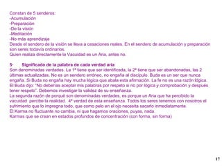 Constan de 5 senderos: -Acumulación -Preparación -De la visión -Meditación -No más aprendizaje Desde el sendero de la visión se lleva a cesaciones reales. En el sendero de acumulación y preparación son seres todavía ordinarios. Quien realiza directamente la Vacuidad es un Aria, antes no. 5·  Significado de la palabra de cada verdad aria Son denominadas verdades. La 1ª tiene que ser identificada, la 2ª tiene que ser abandonadas, las 2 últimas actualizadas. No es un sendero erróneo, no engaña al discípulo. Buda es un ser que nunca engaña. Si Buda no engaña hay mucha lógica que abala esta afirmación. La fe no es una razón lógica. El Buda dijo: “No deberías aceptar mis palabras por respeto si no por lógica y comprobación y después tener respeto”. Debemos investigar la validez de su enseñanza. La segunda razón de porqué son denominadas verdades, es porque un Aria que ha percibido la vacuidad  percibe la realidad.  4ª verdad de esta enseñanza. Todos los seres tenemos con nosotros el sufrimiento que lo impregna todo, que como pelo en el ojo necesita sacarlo inmediatamente. El Karma no fluctuante no cambia, ni que hagamos oraciones, puyas, nada. Karmas que se crean en estados profundos de concentración (con forma, sin forma) 