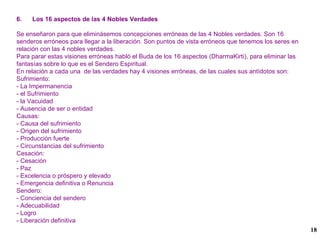 6.  Los 16 aspectos de las 4 Nobles Verdades Se enseñaron para que eliminásemos concepciones erróneas de las 4 Nobles verdades. Son 16 senderos erróneos para llegar a la liberación. Son puntos de vista erróneos que tenemos los seres en relación con las 4 nobles verdades. Para parar estas visiones erróneas habló el Buda de los 16 aspectos (DharmaKirti), para eliminar las fantasías sobre lo que es el Sendero Espiritual. En relación a cada una  de las verdades hay 4 visiones erróneas, de las cuales sus antídotos son: Sufrimiento: - La Impermanencia  - el Sufrimiento - la Vacuidad - Ausencia de ser o entidad Causas: - Causa del sufrimiento - Origen del sufrimiento - Producción fuerte - Circunstancias del sufrimiento Cesación: - Cesación - Paz - Excelencia o próspero y elevado - Emergencia definitiva o Renuncia Sendero: - Conciencia del sendero - Adecuabilidad - Logro - Liberación definitiva 