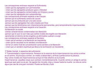 Las concepciones erróneas respecto al Sufrimiento: - creer que los agregados son permanentes - creer que los agregados producen gozo o felicidad - creer que los agregados contaminados son limpios y puros - creer que los agregados son autoexistentes Las concepciones erróneas respecto a las Causas: -pensar que el sufrimiento carece de causas -pensar que es producido por una sola causa  -pensar que los agregados han sido creados por Dios -pensar que los fenómenos son inherentemente permanentes, pero temporalmente impermanentes Las concepciones erróneas respecto a la Cesación: -la liberación no existe -ciertas características contaminadas son liberación -pensar que lo que no son más que ciertos niveles de engaño son liberación -aprehender el retorno de los engaños ya eliminados vuelvan a surgir Las concepciones erróneas respecto al Sendero: - creer que el sendero a la liberación es inexistente - creer que la vacuidad no es sendero a la liberación - tomar un cierto nivel de concentración como sendero a la liberación - creer que un sendero espiritual que lleve a la iluminación es inexistente 1ª Noble Verdad. 4 aspectos del sufrimiento 1º Transitoriedad o impermanencia. Penetrar en la esencia de la impermanencia nos anima a entrar en el camino. Al principio a entrar, en medio a desarrollar y al final a perfeccionar la práctica. Hay varios niveles de impermanencia aunque el más efectivo es la muerte. Impermanencia  aquellas cosas que cambian momentáneamente. Cuando vemos un amigo lo vemos igual que ayer pero no es así. Se agotan los minutos, días y meses hasta la muerte. La vida es como agua que cae de una gran montaña. Puede ser Burda y Sutil. 