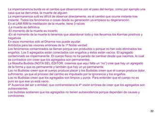 La impermanencia burda es el cambio que observamos con el paso del tiempo, como por ejemplo una casa que se derrumba, la muerte de alguien La impermanencia sutil es difícil de observar directamente, es el cambio que ocurre instante tras instante. Todos los fenómenos o cosas desde su generación ya empieza su degeneración. En el LAM RIM la meditación de la muerte, tiene 3 raíces: -La muerte es definitiva -El momento de la muerte es incierto -En el momento de la muerte lo tenemos que abandonar todo y nos llevamos los Karmas positivos y negativos En esos momentos sólo el Dharma nos puede ayudar. Antídotos para las visiones erróneas de la 1ª Noble verdad: Los fenómenos contaminados se llaman porque son productos o porque no han sido eliminados los engaños. Los 5 agregados están conectados con engaños y éstos están vacíos. El agregado contaminado es impermanente. El cuerpo físico no ha parado de cambiar desde que nacimos, lo cual se contradice con creer que los agregados son permanentes. La filosofía Budista (NOTA DEL EDITOR: creemos que aquí falta un “no”) cree que hay un agregado de la forma y que es permanente y también que hay un yo permanente. Los no Budistas creen que el cuerpo produce placer y los Budistas creen que el cuerpo produce dolor, sufrimiento, ya que el proceso del cambio es impulsado por la ignorancia y los engaños. Los no Budistas creen que los agregados son limpios y puros. Para entender que el cuerpo no es puro es que ese yo está vacío. 4º Ausencia del ser o entidad, que contrarrestaría la 4ª visión errónea de creer que los agregados son autoexistentes. Los budistas sostienen que los agregados no tienen autoexistencia porque dependen de causas y condiciones. 