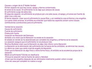 Causas u origen de la 2ª Noble Verdad Primer aspecto es que hay causa, apego y Karma contaminado. El ansia es la causa. El sufrimiento no es algo que carezca de causa.  El sufrimiento surge de estos dos. El segundo aspecto: el sufrimiento se produce por una sola causa, el apego y el ansia son fuente de dolor una y otra vez. El tercer aspecto: creer que el sufrimiento lo causa Dios, y en realidad lo crea el Karma y los engaños. La cuarta visión errónea, el antídoto es entender que todos los aspectos actúan como causas contributorias (condiciones) para el sufrimiento. Verdad de la cesación. Causa de sufrimiento Fuente de sufrimiento Producción fuerte. Cesación es liberación del Samsara. Antídoto a la visión que la liberación no existe es la cesación. El estado en donde se ha abandonado por completo los engaños y el Karma es la cesación. La cesación asegura que el sufrimiento no se produce más. Muchos Budistas creen que la liberación es algo más inferior como liberación La liberación es la eliminación del sufrimiento por la fuerza de los antídotos, se eliminan las causas, Lo último es creer que cierto nivel de engaño es liberación. Creer que la liberación es algo físico o tiene forma física, el antídoto es la excelencia propia de la cesación. Miedo al sufrimiento? Donde se clasificaría -Porque la cesación real es fuente de salud y felicidad. -Creer que los engaños después de ser eliminados totalmente pueden volver a surgir.  -Una vez cesa por completo no vuelve a surgir 
