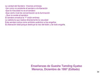 La verdad del Sendero. Visiones erróneas -Ver como no existente el sendero a la liberación -Que la Vacuidad no es el sendero -Que cierto nivel de concentración es la iluminación - Que no existe el sendero El sendero erradica la 1ª visión errónea La sabiduría que realiza directamente la vacuidad Este sendero actúa como antídoto auténtico a los engaños Es liberación total porque destruye la raíz del dolor y de todo engañ o. Enseñanzas de Gueshe Tamding Gyatso Menorca, Diciembre de 1997 (Editado) 