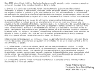 Hace 2500 años, el Buda histórico, Siddhartha Gautama, enseñó las cuatro nobles verdades en su primer sermón en el parque de los venados, Sarnath en Benares India. La primera es la verdad del sufrimiento, no tan solo el sufrimiento que normalmente llamamos sufrimiento: el dolor de la insatisfacción, del nacer, crecer, envejecer, enfermar, morir, no obtener lo que nos es grato, o perder lo que nos es grato, sino también el más sutil dolor del cambio, la falsa felicidad que se transforma en angustia así como el todavía más sutil sufrimiento que se encuentra latente en toda criatura, mientras la ignorancia primigenia en torno a la naturaleza de la realidad no haya sido erradicada. La segunda verdad es la de las causas del sufrimiento, fundamentalmente la ignorancia, el crónico desconocimiento de la realidad que no tan ignora la manera en que las cosas son, sino que a su vez proyecta e imputa cualidades sobre objetos y personas que no les corresponden.  La equivocada cognición de lo impermanente como permanente; de aquello que depende de partes y condiciones y es visto como sólido e independiente; de lo que es en realidad fuente de dolor y no obstante es visto como fuente de placer.  La expresión más esencial de esta ignorancia prenatal, es la que nos lleva a construir y defender el sentido de un "yo" separado y autónomo, distinción que eventualmente desemboca en las experiencias del odio, el deseo, el orgullo y los celos, así como de muchos otros pensamientos y emociones que destruyen nuestra felicidad y envenenan nuestras vidas y las de otros. Estos venenos mentales pueden ser eliminados ya que son por naturaleza transitorios y emergen de una variedad de causas y circunstancias que pueden ser remediadas.  Es así que la tercera verdad, la del fin del sufrimiento, es posible. Es la cuarta verdad, la verdad del sendero, la que hace de esta posibilidad una realidad.  El uso de cualquier medio posible para lograr erradicar, de forma definitiva, las causas del sufrimiento a través de un proceso de transformación.  Una metodología que pretende atacar los fundamentos de nuestros desequilibrios mentales y emocionales los cuales nos privan de la posibilidad de ganar un estado de salud mental óptima y de autentico bienestar.  Desequilibrios en nuestro neurótico estilo de relación con el deseo, nuestros desequilibrios de atención, cognoscitivos y emocionales. Las cuatro nobles verdades fueron enseñadas durante lo que es conocido como ‘la primera puesta en movimiento de la rueda del Dharma'.  Marco Antonio Karam Presidente Casa Tibet México www.casatibet.org.mx 